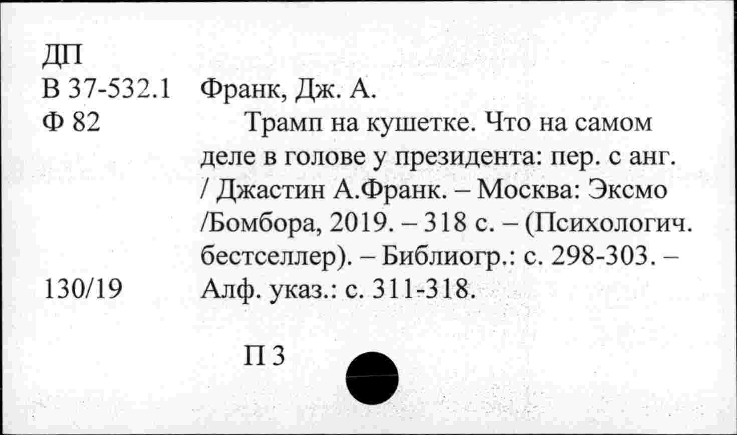 ﻿В 37-532.1 Франк, Дж. А.
Ф 82	Трамп на кушетке. Что на самом
деле в голове у президента: пер. с анг. / Джастин А.Франк. - Москва: Эксмо /Бомбора, 2019. - 318 с. - (Психологии, бестселлер). - Библиогр.: с. 298-303. -130/19 Алф. указ.: с. 311-318.